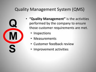 • “Quality Management” is the activities
performed by the company to ensure
those customer requirements are met.
• Inspections
• Measurements
• Customer feedback review
• Improvement activities
Q
M
S
Quality Management System (QMS)
 