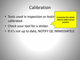 Calibration
• Tools used in inspection or testing must be
calibrated.
• Check your tool for a sticker.
• If it’s not up to date, NOTIFY QC IMMEDIATELY.
Customize this whole
slide to reflect actual
practice
 