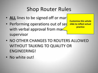Shop Router Rules
• ALL lines to be signed off or marked “N/A”
• Performing operations out of sequence is okay
with verbal approval from manager or
supervisor
• NO OTHER CHANGES TO ROUTERS ALLOWED
WITHOUT TALKING TO QUALITY OR
ENGINEERING!
• No white out!
Customize this whole
slide to reflect actual
practice
 