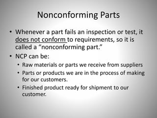 Nonconforming Parts
• Whenever a part fails an inspection or test, it
does not conform to requirements, so it is
called a “nonconforming part.”
• NCP can be:
• Raw materials or parts we receive from suppliers
• Parts or products we are in the process of making
for our customers.
• Finished product ready for shipment to our
customer.
 