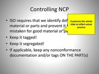 Controlling NCP
• ISO requires that we identify defective
material or parts and prevent it from being
mistaken for good material or parts.
• Keep it tagged!
• Keep it segregated!
• If applicable, keep any nonconformance
documentation and/or tags ON THE PART(s)
Customize this whole
slide to reflect actual
practice
 