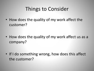 Things to Consider
• How does the quality of my work affect the
customer?
• How does the quality of my work affect us as a
company?
• If I do something wrong, how does this affect
the customer?
 