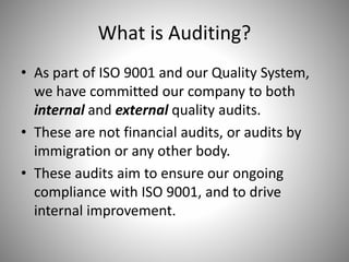 What is Auditing?
• As part of ISO 9001 and our Quality System,
we have committed our company to both
internal and external quality audits.
• These are not financial audits, or audits by
immigration or any other body.
• These audits aim to ensure our ongoing
compliance with ISO 9001, and to drive
internal improvement.
 