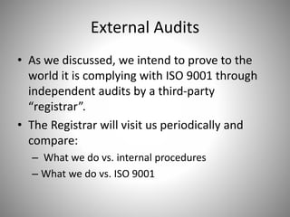 External Audits
• As we discussed, we intend to prove to the
world it is complying with ISO 9001 through
independent audits by a third-party
“registrar”.
• The Registrar will visit us periodically and
compare:
– What we do vs. internal procedures
– What we do vs. ISO 9001
 