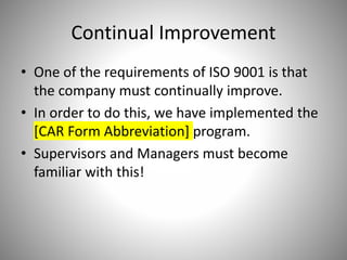 Continual Improvement
• One of the requirements of ISO 9001 is that
the company must continually improve.
• In order to do this, we have implemented the
[CAR Form Abbreviation] program.
• Supervisors and Managers must become
familiar with this!
 