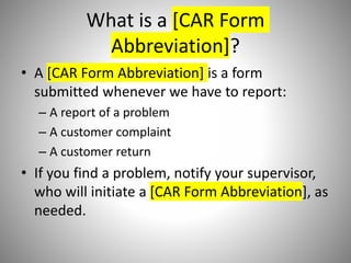 What is a [CAR Form
Abbreviation]?
• A [CAR Form Abbreviation] is a form
submitted whenever we have to report:
– A report of a problem
– A customer complaint
– A customer return
• If you find a problem, notify your supervisor,
who will initiate a [CAR Form Abbreviation], as
needed.
 