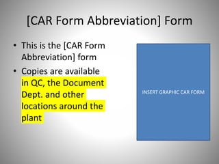 [CAR Form Abbreviation] Form
• This is the [CAR Form
Abbreviation] form
• Copies are available
in QC, the Document
Dept. and other
locations around the
plant
INSERT GRAPHIC CAR FORM
 