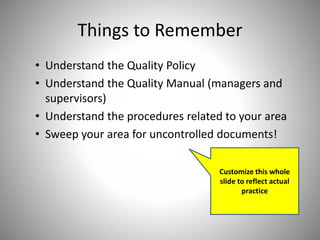 Things to Remember
• Understand the Quality Policy
• Understand the Quality Manual (managers and
supervisors)
• Understand the procedures related to your area
• Sweep your area for uncontrolled documents!
Customize this whole
slide to reflect actual
practice
 