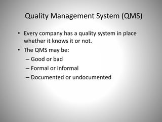 • Every company has a quality system in place
whether it knows it or not.
• The QMS may be:
– Good or bad
– Formal or informal
– Documented or undocumented
Quality Management System (QMS)
 