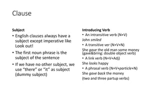 Clause
Subject
• English clauses always have a
subject except imperative like
Look out!
• The first noun phrase is the
subject of the sentence
• If we have no other subject, we
use “there” or “it” as subject
(dummy subject)
Introducing Verb
• An intransitive verb (N+V)
John smiled
• A transitive ver (N+V+N)
She gave the old man some money
(gave&bring: double object verb)
• A link verb (N+V+Adj)
She looks happy
• A phrasal verb (N+V+particle+N)
She gave back the money
(two and three partup verbs)
 