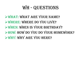 WH - QUESTIONS
WHAT: WHAT ARE YOUR NAME?
Where: Where do you live?
When: When is your birthday?
How: How do you do your homework?
Why: why are you here?
 