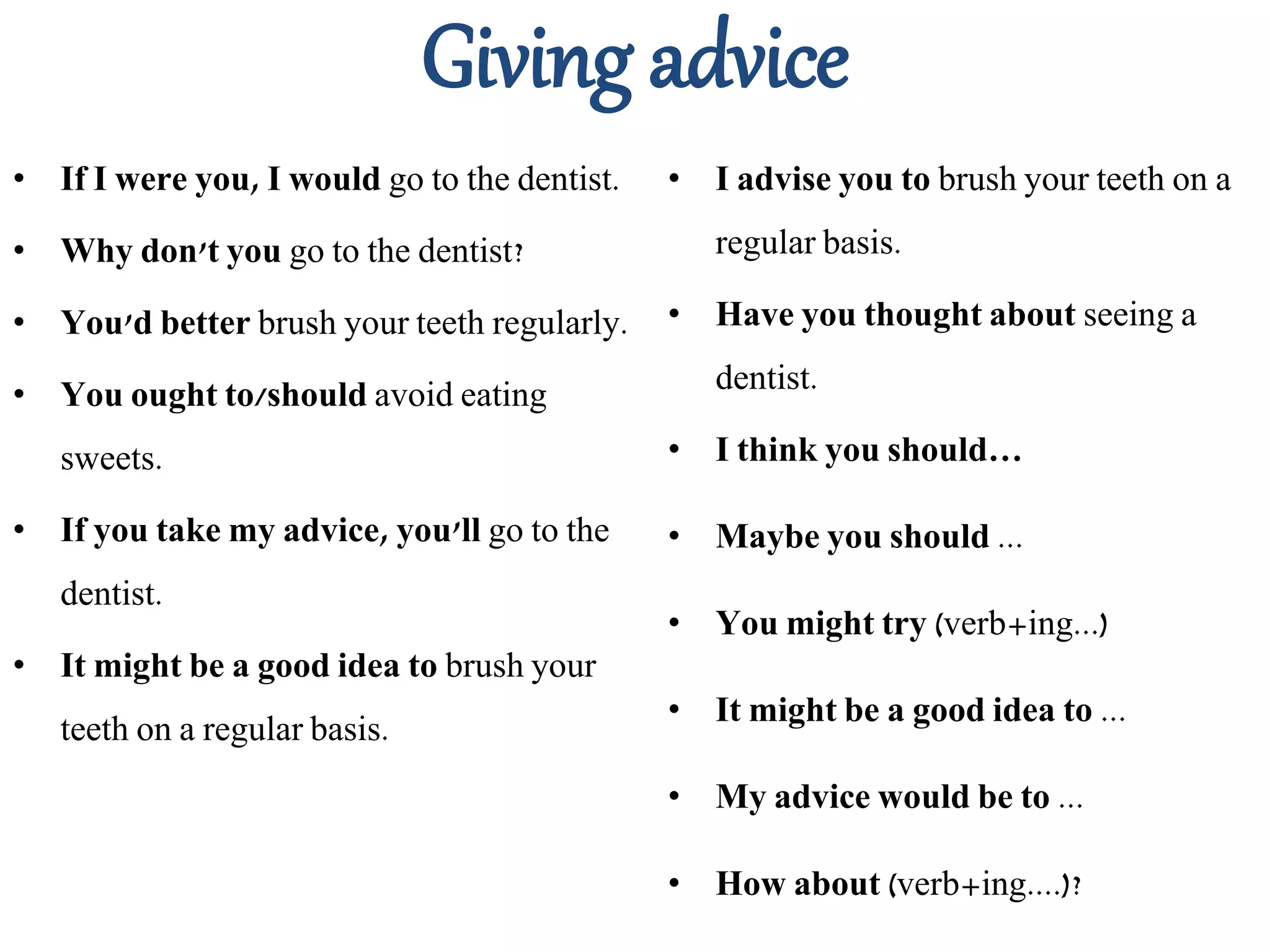 Giving advice
• If I were you, I would go to the dentist.
• Why don't you go to the dentist?
• You'd better brush your teeth regularly.
• You ought to/should avoid eating
sweets.
• If you take my advice, you'll go to the
dentist.
• It might be a good idea to brush your
teeth on a regular basis.
• I advise you to brush your teeth on a
regular basis.
• Have you thought about seeing a
dentist.
• I think you should…
• Maybe you should ...
• You might try (verb+ing...)
• It might be a good idea to ...
• My advice would be to ...
• How about (verb+ing....)?
 