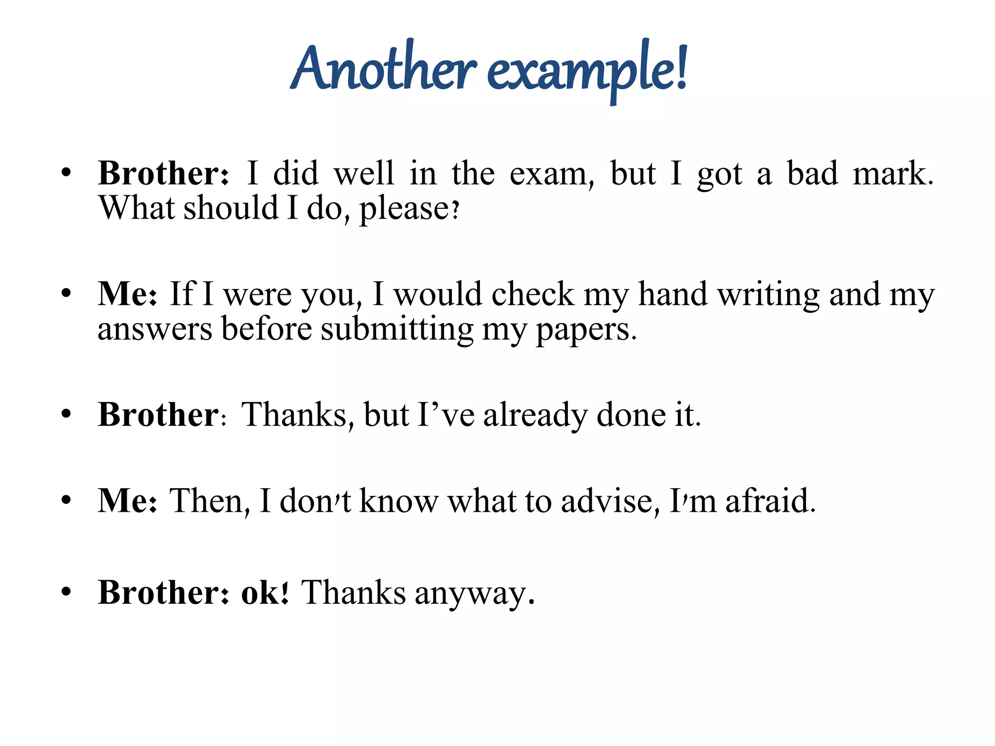 Another example!
• Brother: I did well in the exam, but I got a bad mark.
What should I do, please?
• Me: If I were you, I would check my hand writing and my
answers before submitting my papers.
• Brother: Thanks, but I’ve already done it.
• Me: Then, I don't know what to advise, I'm afraid.
• Brother: ok! Thanks anyway.
 