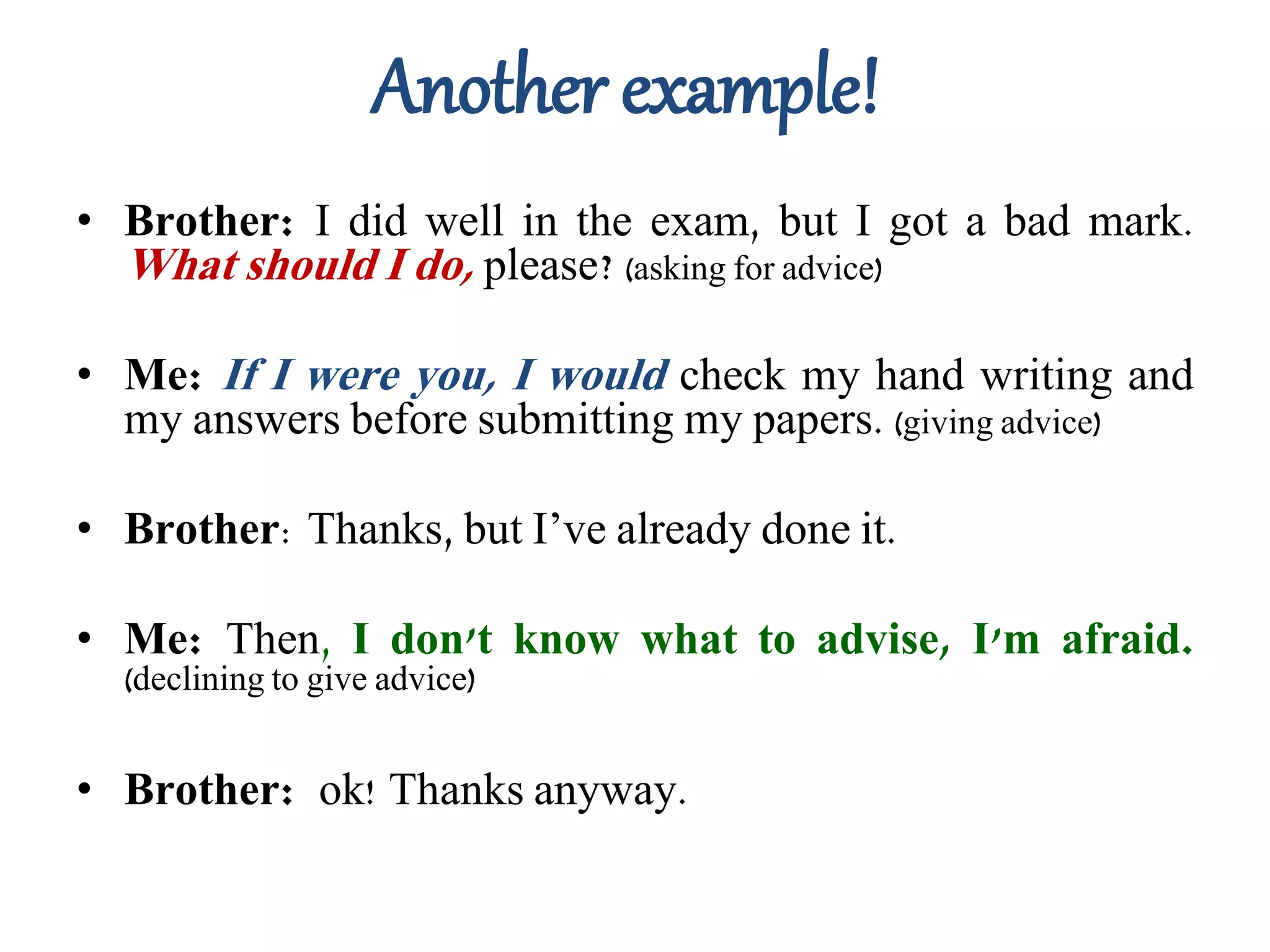 Another example!
• Brother: I did well in the exam, but I got a bad mark.
What should I do, please? (asking for advice)
• Me: If I were you, I would check my hand writing and
my answers before submitting my papers. (giving advice)
• Brother: Thanks, but I’ve already done it.
• Me: Then, I don't know what to advise, I'm afraid.
(declining to give advice)
• Brother: ok! Thanks anyway.
 