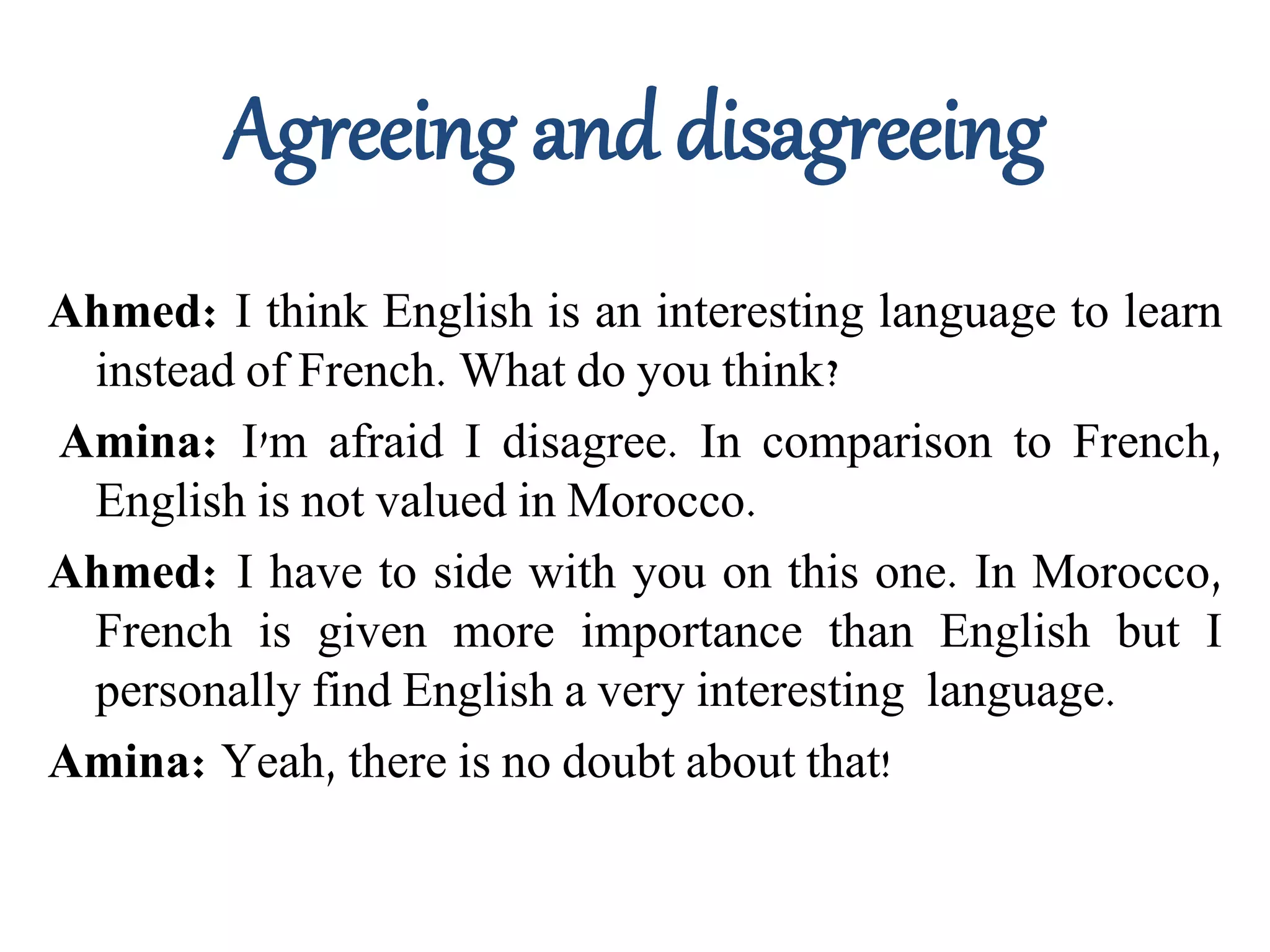 Agreeing and disagreeing
Ahmed: I think English is an interesting language to learn
instead of French. What do you think?
Amina: I'm afraid I disagree. In comparison to French,
English is not valued in Morocco.
Ahmed: I have to side with you on this one. In Morocco,
French is given more importance than English but I
personally find English a very interesting language.
Amina: Yeah, there is no doubt about that!
 