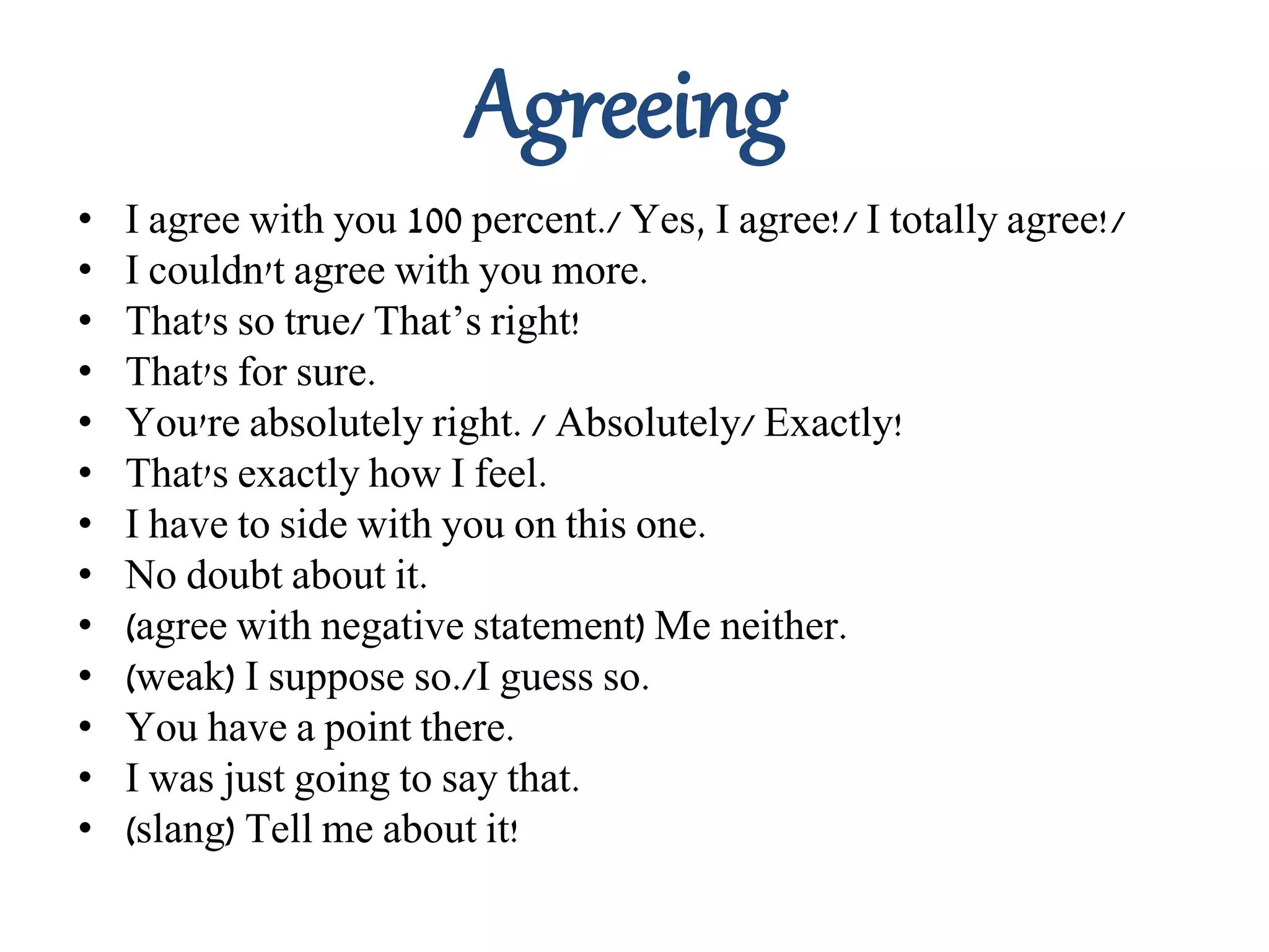 Agreeing
• I agree with you 100 percent./ Yes, I agree!/ I totally agree!/
• I couldn't agree with you more.
• That's so true/ That’s right!
• That's for sure.
• You're absolutely right. / Absolutely/ Exactly!
• That's exactly how I feel.
• I have to side with you on this one.
• No doubt about it.
• (agree with negative statement) Me neither.
• (weak) I suppose so./I guess so.
• You have a point there.
• I was just going to say that.
• (slang) Tell me about it!
 