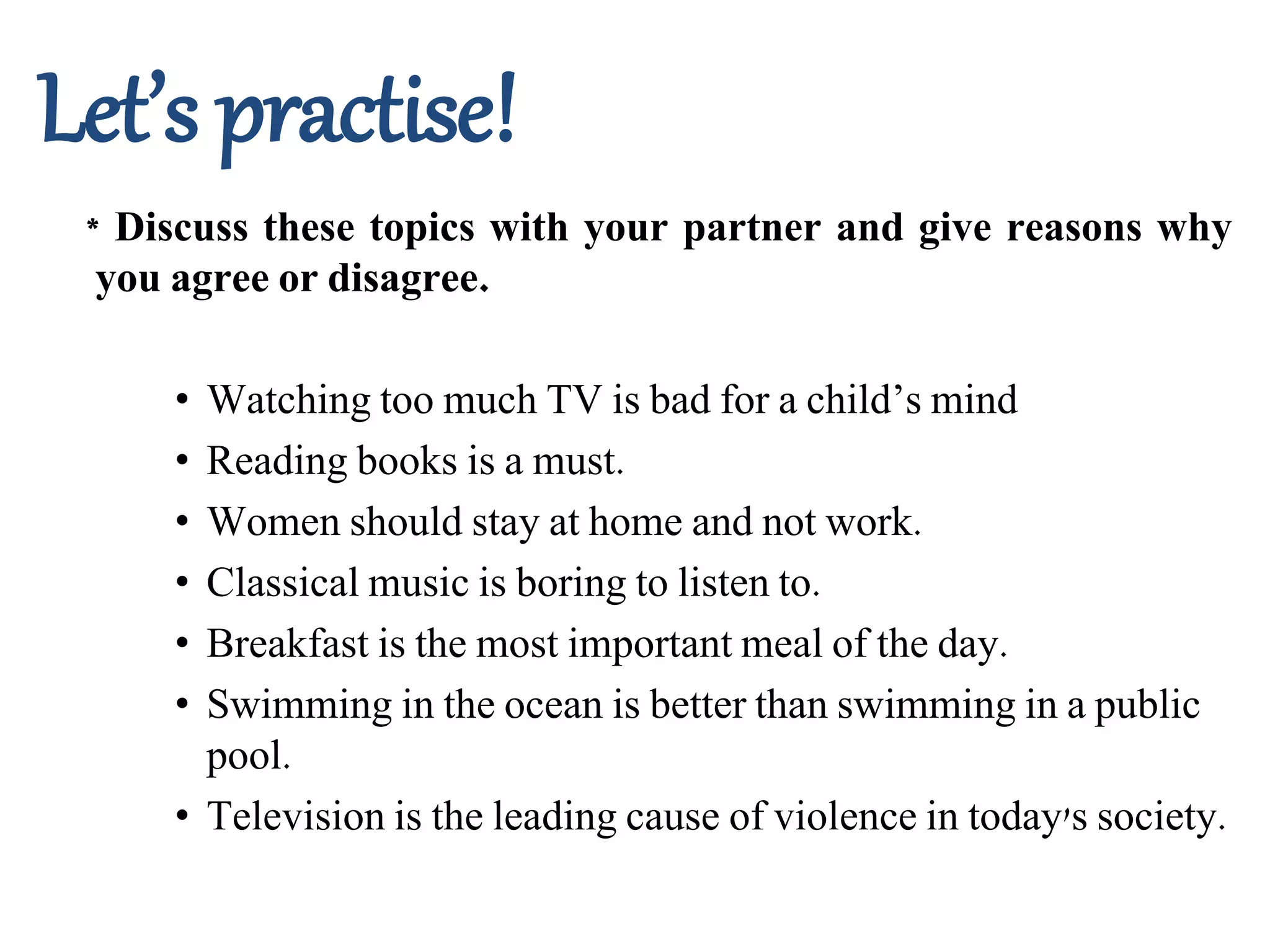 Let’s practise!
* Discuss these topics with your partner and give reasons why
you agree or disagree.
• Watching too much TV is bad for a child’s mind
• Reading books is a must.
• Women should stay at home and not work.
• Classical music is boring to listen to.
• Breakfast is the most important meal of the day.
• Swimming in the ocean is better than swimming in a public
pool.
• Television is the leading cause of violence in today's society.
 