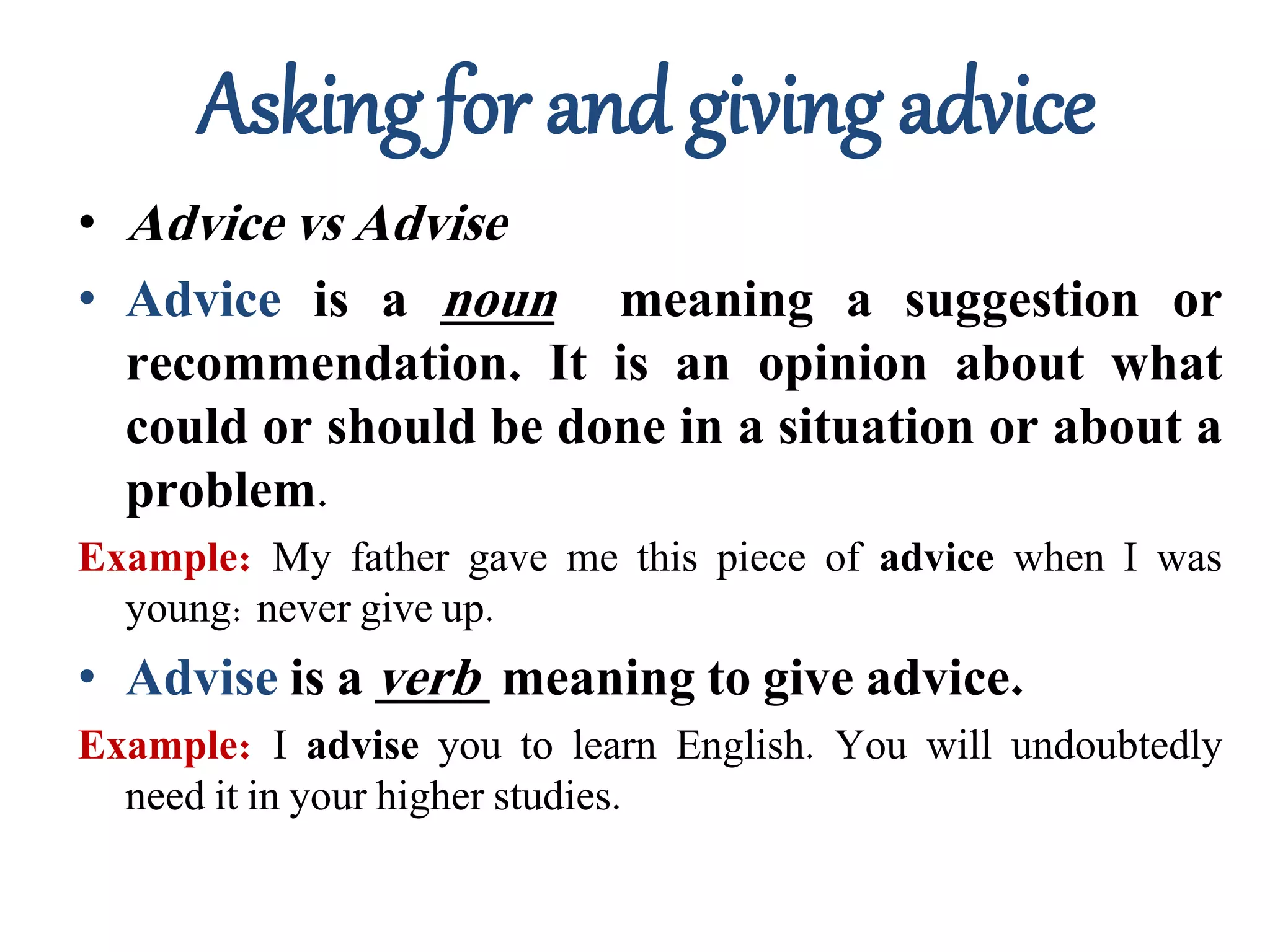 Asking for and giving advice
• Advice vs Advise
• Advice is a noun meaning a suggestion or
recommendation. It is an opinion about what
could or should be done in a situation or about a
problem.
Example: My father gave me this piece of advice when I was
young: never give up.
• Advise is a verb meaning to give advice.
Example: I advise you to learn English. You will undoubtedly
need it in your higher studies.
 