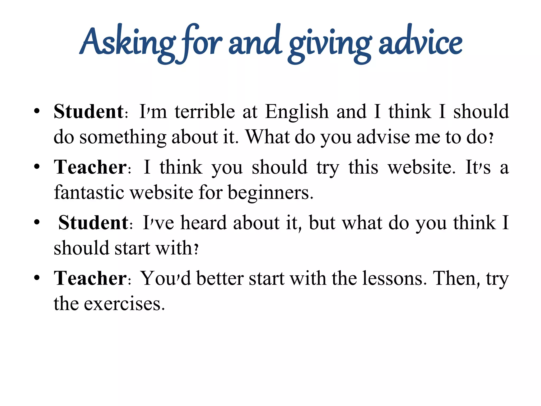 Asking for and giving advice
• Student: I'm terrible at English and I think I should
do something about it. What do you advise me to do?
• Teacher: I think you should try this website. It's a
fantastic website for beginners.
• Student: I've heard about it, but what do you think I
should start with?
• Teacher: You'd better start with the lessons. Then, try
the exercises.
 