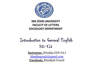 IBN ZOHR UNIVERSITY
FACULTY OF LETTERS
SOCIOLOGY DEPARTMENT
Introduction to General English
S2/ G1
Instructor: Khadija GOUALI
khadijagouali@gmail.com
Facebook: Khadijah Gouali
 