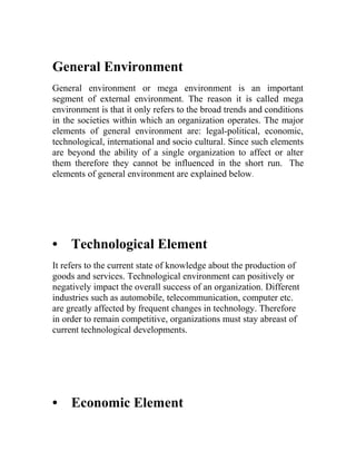 General Environment
General environment or mega environment is an important
segment of external environment. The reason it is called mega
environment is that it only refers to the broad trends and conditions
in the societies within which an organization operates. The major
elements of general environment are: legal-political, economic,
technological, international and socio cultural. Since such elements
are beyond the ability of a single organization to affect or alter
them therefore they cannot be influenced in the short run. The
elements of general environment are explained below.




•    Technological Element
It refers to the current state of knowledge about the production of
goods and services. Technological environment can positively or
negatively impact the overall success of an organization. Different
industries such as automobile, telecommunication, computer etc.
are greatly affected by frequent changes in technology. Therefore
in order to remain competitive, organizations must stay abreast of
current technological developments.




•    Economic Element
 