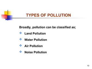 10
TYPES OF POLLUTION
Broadly, pollution can be classified as;
 Land Pollution
 Water Pollution
 Air Pollution
 Noise Pollution
 