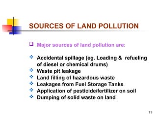 11
SOURCES OF LAND POLLUTION
 Major sources of land pollution are:
 Accidental spillage (eg. Loading & refueling
of diesel or chemical drums)
 Waste pit leakage
 Land filling of hazardous waste
 Leakages from Fuel Storage Tanks
 Application of pesticide/fertilizer on soil
 Dumping of solid waste on land
 