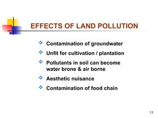 13
EFFECTS OF LAND POLLUTION
 Contamination of groundwater
 Unfit for cultivation / plantation
 Pollutants in soil can become
water brone & air borne
 Aesthetic nuisance
 Contamination of food chain
 