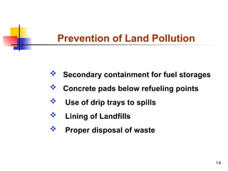 14
Prevention of Land Pollution
 Secondary containment for fuel storages
 Concrete pads below refueling points
 Use of drip trays to spills
 Lining of Landfills
 Proper disposal of waste
 