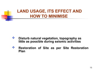 15
LAND USAGE, ITS EFFECT AND
HOW TO MINIMISE
 Disturb natural vegetation, topography as
little as possible during seismic activities
 Restoration of Site as per Site Restoration
Plan
 