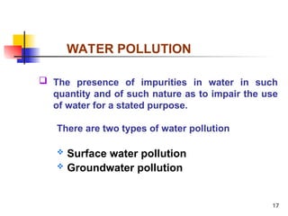 17
WATER POLLUTION
 The presence of impurities in water in such
quantity and of such nature as to impair the use
of water for a stated purpose.
There are two types of water pollution
 Surface water pollution
 Groundwater pollution
 