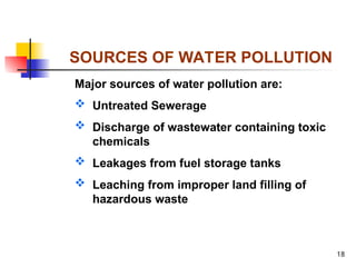 18
SOURCES OF WATER POLLUTION
Major sources of water pollution are:
 Untreated Sewerage
 Discharge of wastewater containing toxic
chemicals
 Leakages from fuel storage tanks
 Leaching from improper land filling of
hazardous waste
 