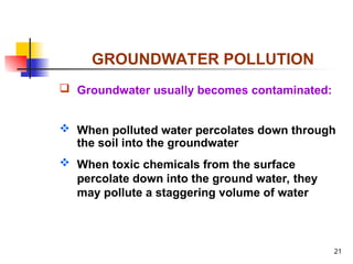 21
GROUNDWATER POLLUTION
 Groundwater usually becomes contaminated:
 When polluted water percolates down through
the soil into the groundwater
 When toxic chemicals from the surface
percolate down into the ground water, they
may pollute a staggering volume of water
 