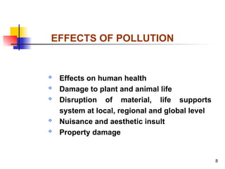 8
 Effects on human health
 Damage to plant and animal life
 Disruption of material, life supports
system at local, regional and global level
 Nuisance and aesthetic insult
 Property damage
EFFECTS OF POLLUTION
 