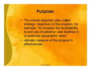 Purpose:

• The overall objective (also called
  strategic objective) of the program, for
  example, “to increase the accessibility
  to and use of palliative care facilities in
  (a particular geographic area).”
• ultimate measure of the program’s
  effectiveness.




                                                10
               Akhilesh Bhargava
 