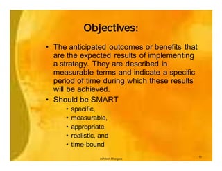 Objectives:
• The anticipated outcomes or benefits that
  are the expected results of implementing
  a strategy. They are described in
  measurable terms and indicate a specific
  period of time during which these results
  will be achieved.
• Should be SMART
     •   specific,
     •   measurable,
     •   appropriate,
     •   realistic, and
     •   time-bound
                                              11
                   Akhilesh Bhargava
 