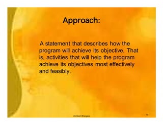 Approach:


 A statement that describes how the
program will achieve its objective. That
is, activities that will help the program
achieve its objectives most effectively
and feasibly.




                                            13
              Akhilesh Bhargava
 