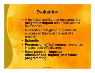 Evaluation
• A technical activity that measures the
  program’s impact and effectiveness
  as a whole.
• Is not about assigning a “grade” of
  success or failure at the end of a
  project.
• Episodic
• Focuses on effectiveness, relevance,
  impact, cost-effectiveness
• Basic purpose - improve
  effectiveness, impact, and future
  programming

                                           15
             Akhilesh Bhargava
 