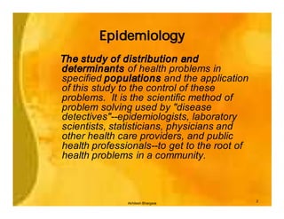 Epidemiology
The study of distribution and
determinants of health problems in
specified populations and the application
of this study to the control of these
problems. It is the scientific method of
problem solving used by "disease
detectives"--epidemiologists, laboratory
scientists, statisticians, physicians and
other health care providers, and public
health professionals--to get to the root of
health problems in a community.



                                              2
               Akhilesh Bhargava
 