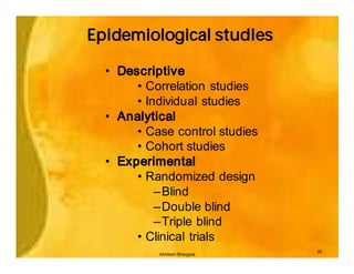 Epidemiological studies

  • Descriptive
       • Correlation studies
       • Individual studies
  • Analytical
       • Case control studies
       • Cohort studies
  • Experimental
       • Randomized design
           –Blind
           –Double blind
           –Triple blind
       • Clinical trials
                                20
           Akhilesh Bhargava
 
