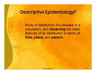 Descriptive Epidemiology?

  Study of distribution of a disease in a
  population, and observing the basic
  features of its distribution in terms of
  time, place, and person.




                                             22
               Akhilesh Bhargava
 