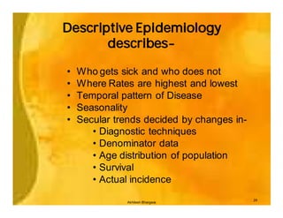 Descriptive Epidemiology
       describes-

•   Who gets sick and who does not
•   Where Rates are highest and lowest
•   Temporal pattern of Disease
•   Seasonality
•   Secular trends decided by changes in-
       • Diagnostic techniques
       • Denominator data
       • Age distribution of population
       • Survival
       • Actual incidence
                                            24
               Akhilesh Bhargava
 