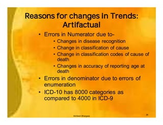 Reasons for changes in Trends:
          Artifactual
   • Errors in Numerator due to-
        • Changes in disease recognition
        • Change in classification of cause
        • Change in classification codes of cause of
          death
        • Changes in accuracy of reporting age at
          death
   • Errors in denominator due to errors of
     enumeration
   • ICD-10 has 8000 categories as
     compared to 4000 in ICD-9

                                                  26
                 Akhilesh Bhargava
 
