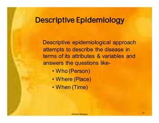 Descriptive Epidemiology


  Descriptive epidemiological approach
  attempts to describe the disease in
  terms of its attributes & variables and
  answers the questions like-
      • Who (Person)
      • Where (Place)
      • When (Time)



                                            27
              Akhilesh Bhargava
 