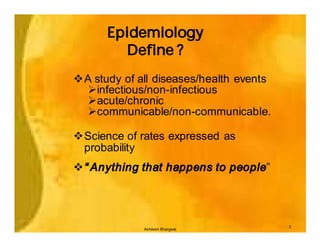 Epidemiology
        Define ?
vA study of all diseases/health events
 Øinfectious/non-infectious
 Øacute/chronic
 Øcommunicable/non-communicable.

vScience of rates expressed as
 probability
v“ Anything that happens to people”




                                         3
             Akhilesh Bhargava
 