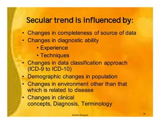 Secular trend is influenced by:
• Changes in completeness of source of data
• Changes in diagnostic ability
     • Experience
     • Techniques
• Changes in data classification approach
  (ICD-9 to ICD-10)
• Demographic changes in population
• Changes in environment other than that
  which is related to disease
• Changes in clinical
  concepts, Diagnosis, Terminology
                                              35
                  Akhilesh Bhargava
 