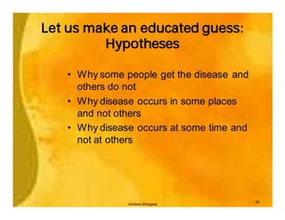 Let us make an educated guess:
         Hypotheses

   • Why some people get the disease and
     others do not
   • Why disease occurs in some places
     and not others
   • Why disease occurs at some time and
     not at others




                                           39
               Akhilesh Bhargava
 