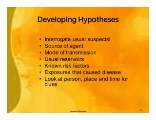 Developing Hypotheses

•   Interrogate usual suspects!
•   Source of agent
•   Mode of transmission
•   Usual reservoirs
•   Known risk factors
•   Exposures that caused disease
•   Look at person, place and time for
    clues



                                         40
              Akhilesh Bhargava
 