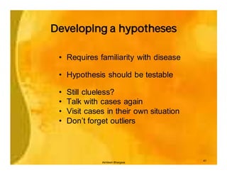 Developing a hypotheses

 • Requires familiarity with disease

 • Hypothesis should be testable

 •   Still clueless?
 •   Talk with cases again
 •   Visit cases in their own situation
 •   Don’t forget outliers



                                          41
               Akhilesh Bhargava
 