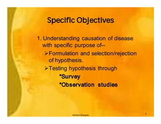 Specific Objectives

1. Understanding causation of disease
   with specific purpose of--
   ØFormulation and selection/rejection
      of hypothesis.
   ØTesting hypothesis through
          *Survey
          *Observation studies



                                          5
             Akhilesh Bhargava
 